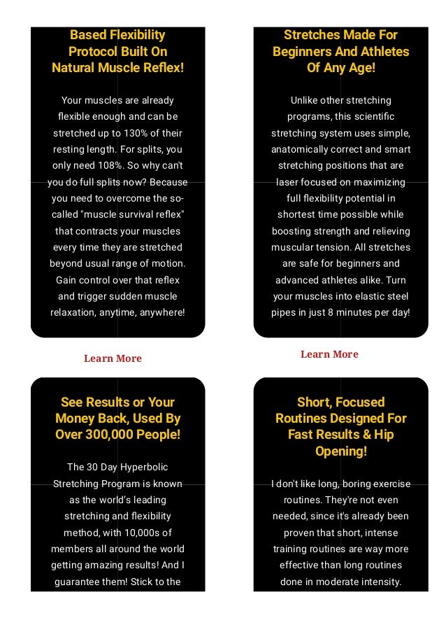 Based Flexibility
Protocol Built On
Natural Muscle Re몭ex!
Your muscles are already
몭exible enough and can be
stretched up to 130% of their
resting length. For splits, you
only need 108%. So why can't
you do full splits now? Because
you need to overcome the so-
called "muscle survival re몭ex"
that contracts your muscles
every time they are stretched
beyond usual range of motion.
Gain control over that re몭ex
and trigger sudden muscle
relaxation, anytime, anywhere!
Stretches Made For
Beginners And Athletes
Of Any Age!
Unlike other stretching
programs, this scienti몭c
stretching system uses simple,
anatomically correct and smart
stretching positions that are
laser focused on maximizing
full 몭exibility potential in
shortest time possible while
boosting strength and relieving
muscular tension. All stretches
are safe for beginners and
advanced athletes alike. Turn
your muscles into elastic steel
pipes in just 8 minutes per day!
See Results or Your
Money Back, Used By
Over 300,000 People!
The 30 Day Hyperbolic
Stretching Program is known
as the world’s leading
stretching and 몭exibility
method, with 10,000s of
members all around the world
getting amazing results! And I
guarantee them! Stick to the
simple program and you WILL
Short, Focused
Routines Designed For
Fast Results & Hip
Opening!
I don't like long, boring exercise
routines. They're not even
needed, since it's already been
proven that short, intense
training routines are way more
effective than long routines
done in moderate intensity.
Learn how to maximize results
Learn More Learn More
 