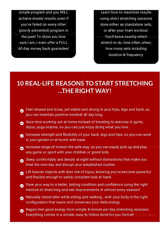 simple program and you WILL
achieve drastic results, even if
you’ve failed on every other
(poorly presented) program in
the past! To show you how
sure I am, I even offer a FULL
60 day money back guarantee!
Learn how to maximize results
using short stretching sessions
done either as standalone sets,
or after your main workout.
You'll know exactly which
stretch to do, how often, when,
how many sets including
duration & frequency.
10 REAL-LIFE REASONS TO START STRETCHING
...THE RIGHT WAY!
Feel relaxed and loose, yet stable and strong in your hips, legs and back, so
you can maintain positive mindset all day long.
Save time working out at home instead of traveling to exercise in gyms,
dojos, yoga studios, so you can just enjoy doing what you love.
Increase strength and 몭exibility of your back, legs and hips, so you can work
in your garden or at home with ease.
Increase range of motion the safe way, so you can easily pick up and play
any game or sport with your children or grand kids.
Sleep comfortably and deeply at night without distractions that make you
tired the next day and disrupt your established routine.
Lift heavier objects with less risk of injury, knowing you've become powerful
and 몭exible enough to safely complete task at hand.
Pave your way to a better, lasting condition and con몭dence using the right
method of stretching and see improvements in almost every session! 
Naturally stand taller while sitting and walking...with your body in the right
con몭guration that saves and conserves your daily energy.
Regain feel good energy from simple 8-minute per day stretching sessions.
Everything comes in a simple, easy to follow done-for-you format! Learn More
 