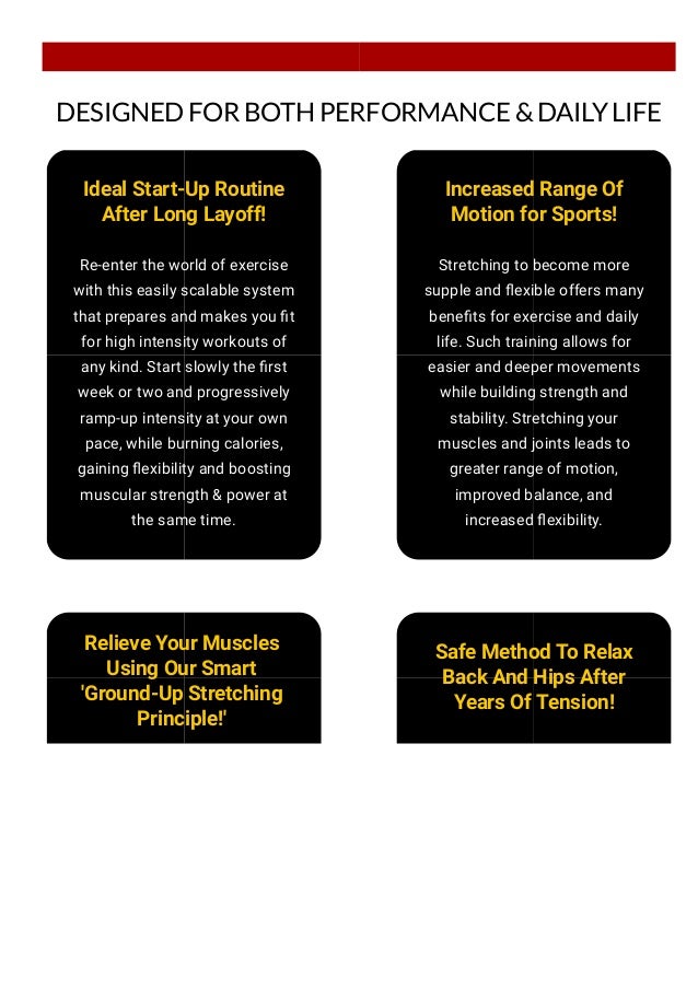 DESIGNED FOR BOTH PERFORMANCE & DAILY LIFE
Ideal Start-Up Routine
After Long Layoff!
Re-enter the world of exercise
with this easily scalable system
that prepares and makes you 몭t
for high intensity workouts of
any kind. Start slowly the 몭rst
week or two and progressively
ramp-up intensity at your own
pace, while burning calories,
gaining 몭exibility and boosting
muscular strength & power at
the same time.
Increased Range Of
Motion for Sports!
Stretching to become more
supple and 몭exible offers many
bene몭ts for exercise and daily
life. Such training allows for
easier and deeper movements
while building strength and
stability. Stretching your
muscles and joints leads to
greater range of motion,
improved balance, and
increased 몭exibility.
Relieve Your Muscles
Using Our Smart
'Ground-Up Stretching
Principle!'
Safe Method To Relax
Back And Hips After
Years Of Tension!
The Hyperbolic Stretching
 