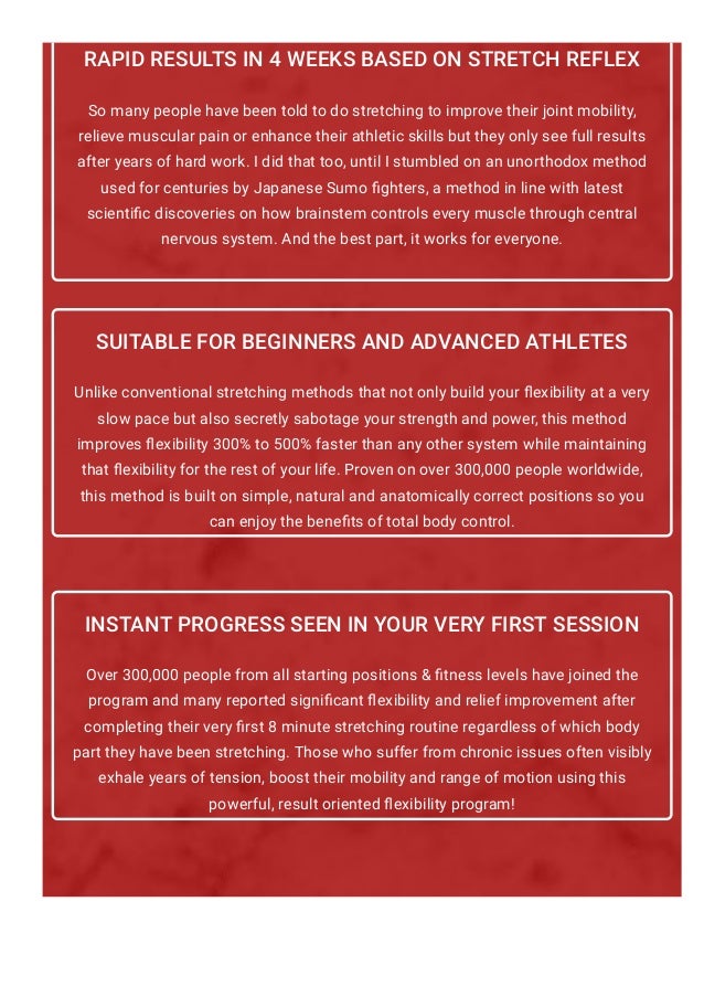 RAPID RESULTS IN 4 WEEKS BASED ON STRETCH REFLEX
So many people have been told to do stretching to improve their joint mobility,
relieve muscular pain or enhance their athletic skills but they only see full results
after years of hard work. I did that too, until I stumbled on an unorthodox method
used for centuries by Japanese Sumo 몭ghters, a method in line with latest
scienti몭c discoveries on how brainstem controls every muscle through central
nervous system. And the best part, it works for everyone.
SUITABLE FOR BEGINNERS AND ADVANCED ATHLETES
Unlike conventional stretching methods that not only build your 몭exibility at a very
slow pace but also secretly sabotage your strength and power, this method
improves 몭exibility 300% to 500% faster than any other system while maintaining
that 몭exibility for the rest of your life. Proven on over 300,000 people worldwide,
this method is built on simple, natural and anatomically correct positions so you
can enjoy the bene몭ts of total body control.
INSTANT PROGRESS SEEN IN YOUR VERY FIRST SESSION
Over 300,000 people from all starting positions & 몭tness levels have joined the
program and many reported signi몭cant 몭exibility and relief improvement after
completing their very 몭rst 8 minute stretching routine regardless of which body
part they have been stretching. Those who suffer from chronic issues often visibly
exhale years of tension, boost their mobility and range of motion using this
powerful, result oriented 몭exibility program!
"Discover The 30-Day Secret To Full Splits, Peak
 