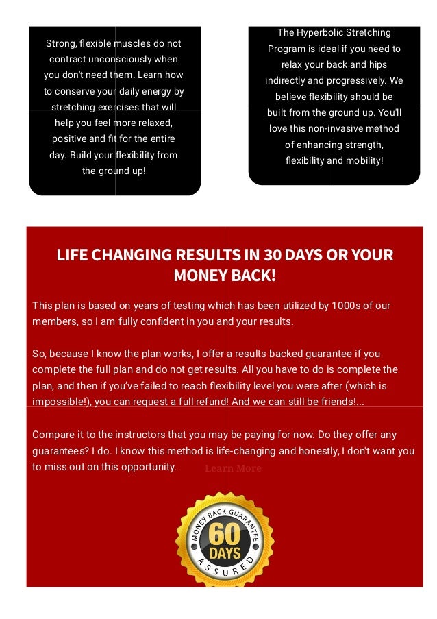 Strong, 몭exible muscles do not
contract unconsciously when
you don't need them. Learn how
to conserve your daily energy by
stretching exercises that will
help you feel more relaxed,
positive and 몭t for the entire
day. Build your 몭exibility from
the ground up!
The Hyperbolic Stretching
Program is ideal if you need to
relax your back and hips
indirectly and progressively. We
believe 몭exibility should be
built from the ground up. You'll
love this non-invasive method
of enhancing strength,
몭exibility and mobility!
This plan is based on years of testing which has been utilized by 1000s of our
members, so I am fully con몭dent in you and your results.  
So, because I know the plan works, I offer a results backed guarantee if you
complete the full plan and do not get results. All you have to do is complete the
plan, and then if you’ve failed to reach 몭exibility level you were after (which is
impossible!), you can request a full refund! And we can still be friends!...
Compare it to the instructors that you may be paying for now. Do they offer any
guarantees? I do. I know this method is life-changing and honestly, I don't want you
to miss out on this opportunity.
LIFE CHANGING RESULTS IN 30 DAYS OR YOUR
MONEY BACK!
Learn More
 