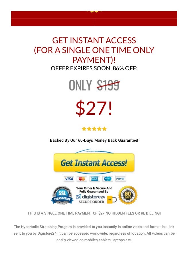 GET INSTANT ACCESS
(FOR A SINGLE ONE TIME ONLY
PAYMENT)!
OFFER EXPIRES SOON, 86% OFF:
$27!
Backed By Our 60-Days Money Back Guarantee!
THIS IS A SINGLE ONE TIME PAYMENT OF $27 NO HIDDEN FEES OR RE BILLING!
The Hyperbolic Stretching Program is provided to you instantly in online video and format in a link
sent to you by Digistore24. It can be accessed worldwide, regardless of location. All videos can be
easily viewed on mobiles, tablets, laptops etc.
 
