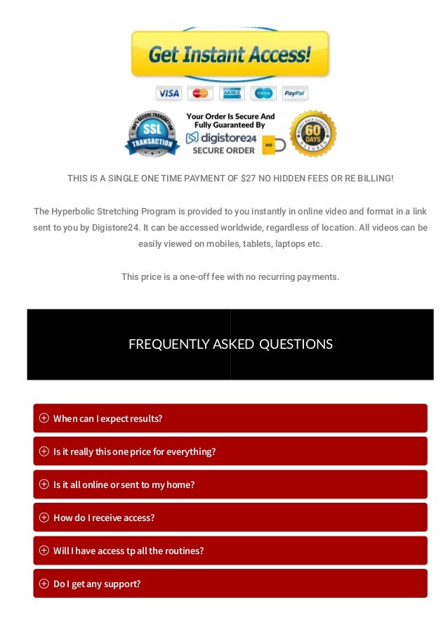 THIS IS A SINGLE ONE TIME PAYMENT OF $27 NO HIDDEN FEES OR RE BILLING!
The Hyperbolic Stretching Program is provided to you instantly in online video and format in a link
sent to you by Digistore24. It can be accessed worldwide, regardless of location. All videos can be
easily viewed on mobiles, tablets, laptops etc.
This price is a one-off fee with no recurring payments.
FREQUENTLY ASKED  QUESTIONS
When can I expect results?
Is it really this one price for everything?
Is it all online or sent to my home?
How do I receive access?
Will I have access tp all the routines?
Do I get any support?
 