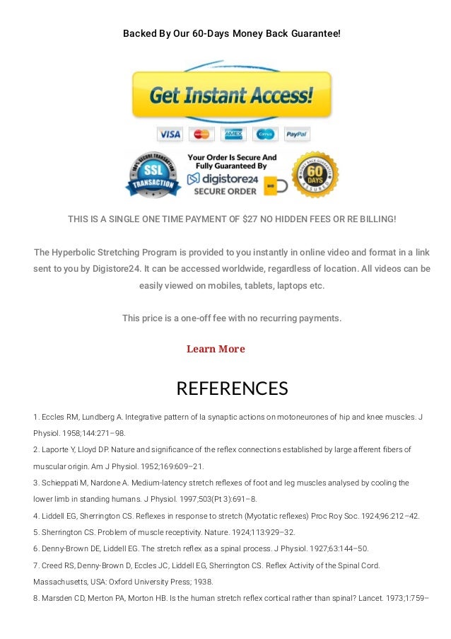 Backed By Our 60-Days Money Back Guarantee!
THIS IS A SINGLE ONE TIME PAYMENT OF $27 NO HIDDEN FEES OR RE BILLING!
The Hyperbolic Stretching Program is provided to you instantly in online video and format in a link
sent to you by Digistore24. It can be accessed worldwide, regardless of location. All videos can be
easily viewed on mobiles, tablets, laptops etc.
This price is a one-off fee with no recurring payments.
REFERENCES
1. Eccles RM, Lundberg A. Integrative pattern of Ia synaptic actions on motoneurones of hip and knee muscles. J
Physiol. 1958;144:271–98.
2. Laporte Y, Lloyd DP. Nature and signi몭cance of the re몭ex connections established by large afferent 몭bers of
muscular origin. Am J Physiol. 1952;169:609–21.
3. Schieppati M, Nardone A. Medium-latency stretch re몭exes of foot and leg muscles analysed by cooling the
lower limb in standing humans. J Physiol. 1997;503(Pt 3):691–8.
4. Liddell EG, Sherrington CS. Re몭exes in response to stretch (Myotatic re몭exes) Proc Roy Soc. 1924;96:212–42.
5. Sherrington CS. Problem of muscle receptivity. Nature. 1924;113:929–32.
6. Denny-Brown DE, Liddell EG. The stretch re몭ex as a spinal process. J Physiol. 1927;63:144–50.
7. Creed RS, Denny-Brown D, Eccles JC, Liddell EG, Sherrington CS. Re몭ex Activity of the Spinal Cord.
Massachusetts, USA: Oxford University Press; 1938.
8. Marsden CD, Merton PA, Morton HB. Is the human stretch re몭ex cortical rather than spinal? Lancet. 1973;1:759–
Learn More
 
