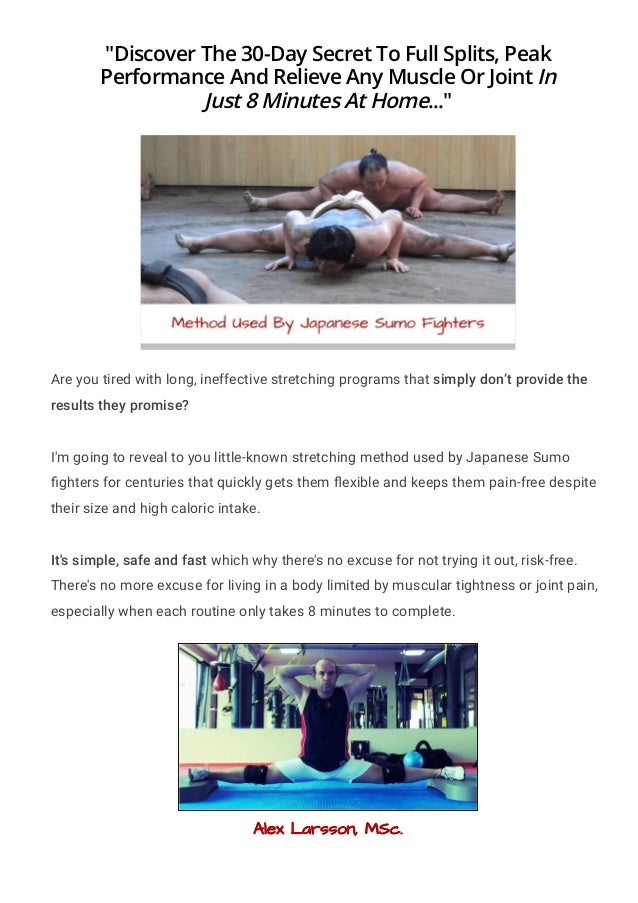 "Discover The 30-Day Secret To Full Splits, Peak
Performance And Relieve Any Muscle Or Joint In
Just 8 Minutes At Home..."
Are you tired with long, ineffective stretching programs that simply don’t provide the
results they promise?
I'm going to reveal to you little-known stretching method used by Japanese Sumo
몭ghters for centuries that quickly gets them 몭exible and keeps them pain-free despite
their size and high caloric intake.
It's simple, safe and fast which why there's no excuse for not trying it out, risk-free.
There's no more excuse for living in a body limited by muscular tightness or joint pain,
especially when each routine only takes 8 minutes to complete.
Alex Larsson, MSc.
 