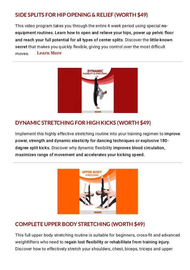 This video program takes you through the entire 4 week period using special no-
equipment routines. Learn how to open and relieve your hips, power up pelvic 몭oor
and reach your full potential for all types of center splits. Discover the little-known
secret that makes you quickly 몭exible, giving you control over the most di몭cult
moves.
Implement this highly effective stretching routine into your training regimen to improve
power, strength and dynamic elasticity for dancing techniques or explosive 180-
degree split kicks. Discover why dynamic 몭exibility improves blood circulation,
maximizes range of movement and accelerates your kicking speed.
This full upper body stretching routine is suitable for beginners, cross-몭t and advanced
weightlifters who need to regain lost 몭exibility or rehabilitate from training injury.
Discover how to effectively stretch your shoulders, chest, biceps, triceps and upper
back muscles using safe and incremental approach.
SIDE SPLITS FOR HIP OPENING & RELIEF (WORTH $49)
DYNAMIC STRETCHING FOR HIGH KICKS (WORTH $49)
COMPLETE UPPER BODY STRETCHING (WORTH $49)
Learn More
 