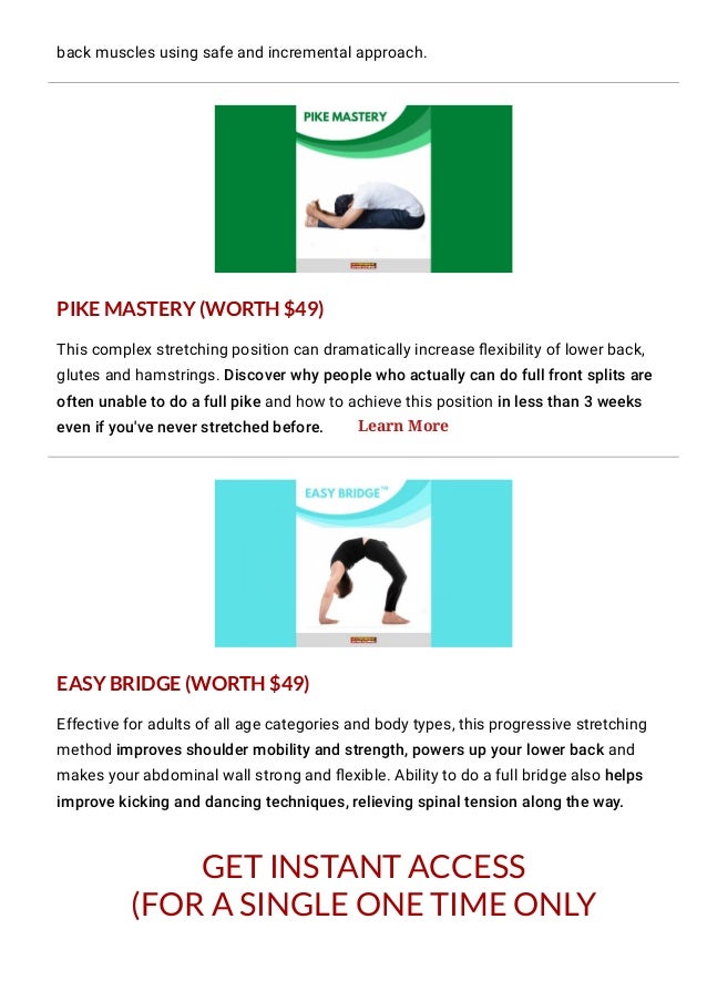 GET INSTANT ACCESS
(FOR A SINGLE ONE TIME ONLY
PAYMENT)!
back muscles using safe and incremental approach.
This complex stretching position can dramatically increase 몭exibility of lower back,
glutes and hamstrings. Discover why people who actually can do full front splits are
often unable to do a full pike and how to achieve this position in less than 3 weeks
even if you've never stretched before.
Effective for adults of all age categories and body types, this progressive stretching
method improves shoulder mobility and strength, powers up your lower back and
makes your abdominal wall strong and 몭exible. Ability to do a full bridge also helps
improve kicking and dancing techniques, relieving spinal tension along the way.
PIKE MASTERY (WORTH $49)
EASY BRIDGE (WORTH $49)
Learn More
 
