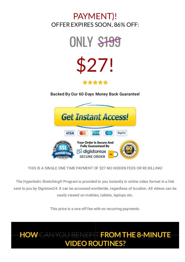 PAYMENT)!
OFFER EXPIRES SOON, 86% OFF:
$27!
Backed By Our 60-Days Money Back Guarantee!
THIS IS A SINGLE ONE TIME PAYMENT OF $27 NO HIDDEN FEES OR RE BILLING!
The Hyperbolic Stretching® Program is provided to you instantly in online video format in a link
sent to you by Digistore24. It can be accessed worldwide, regardless of location. All videos can be
easily viewed on mobiles, tablets, laptops etc.
This price is a one-off fee with no recurring payments.
HOW CAN YOU BENEFIT FROM THE 8-MINUTE
VIDEO ROUTINES?
 