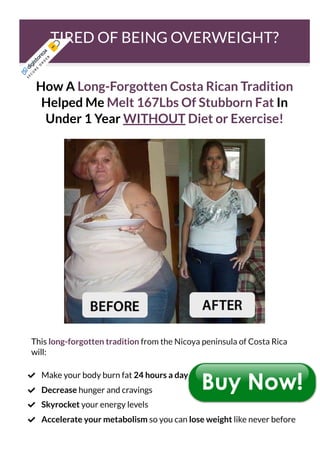 TIRED OF BEING OVERWEIGHT?
How A Long-Forgotten Costa Rican Tradition
Helped Me Melt 167Lbs Of Stubborn Fat In
Under 1 Year WITHOUT Diet or Exercise!
This long-forgotten tradition from the Nicoya peninsula of Costa Rica
will:
Make your body burn fat 24 hours a day

Decrease hunger and cravings

Skyrocket your energy levels

Accelerate your metabolism so you can lose weight like never before

S
E
C
U
R
E
O
R
D
E
R
 