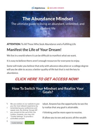 The Abundance Mindset
The ultimate guide to living an abundant, unlimited, and
content life
ATTENTION: To All Those Who Seek Abundance and a Ful lling Life
Manifest the Life of Your Dream!
We live in a world where it can be dif cult to manifest what we want.
It is easy to believe there aren’t enough resources for everyone to enjoy.
Some will make you believe that only with advance education or a college degree
will you be able to access a better quality of life but that is not the key to
abundance.
How To Switch Your Mindset and Realize Your
Goals?
What you need is to switch your mindset. Anyone has the opportunity to see the
abundance around them, and quickly realize that any goal is attainable.
You only have to change your way of thinking and be more open to receive.
Acquiring an abundance mindset will allow you to see and access all the wealth
that is available for you.
We use cookies on our website to give
you the most relevant experience by
remembering your preferences and
repeat visits. By clicking “Accept All”,
you consent to the use of ALL the
cookies. However, you may visit
"Cookie Settings" to provide a
controlled consent.
Cookie Settings Accept All
SECURE ORDER
CLICK HERE TO GET ACCESS NOW!
 