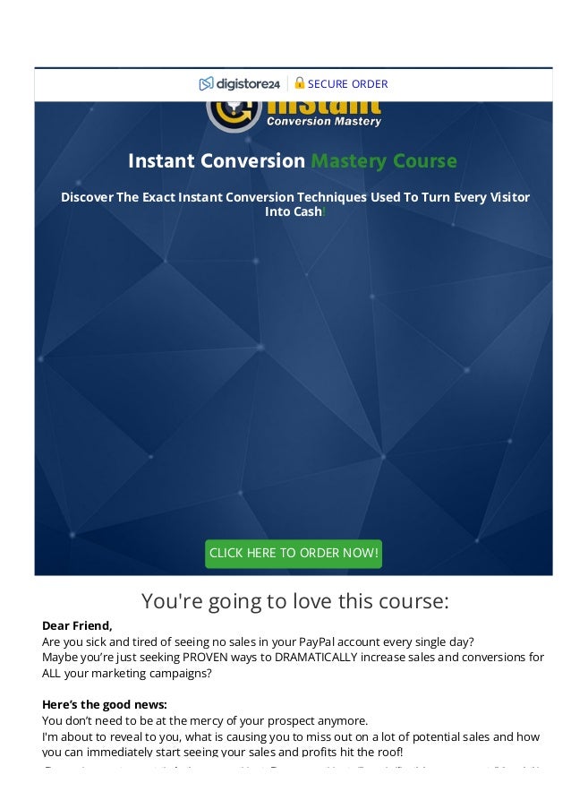 Instant Conversion Mastery Course 
Discover The Exact Instant Conversion Techniques Used To Turn Every Visitor
Into Cash!
You're going to love this course:
Dear Friend,
Are you sick and tired of seeing no sales in your PayPal account every single day?
Maybe you’re just seeking PROVEN ways to DRAMATICALLY increase sales and conversions for
ALL your marketing campaigns?
Here’s the good news:
You don’t need to be at the mercy of your prospect anymore.
I'm about to reveal to you, what is causing you to miss out on a lot of potential sales and how
you can immediately start seeing your sales and pro몭ts hit the roof!
CLICK HERE TO ORDER NOW!
SECURE ORDER
These earnings are not representative for the average participants. The average participant will earn signi몭cantly less or no money at all through this
 