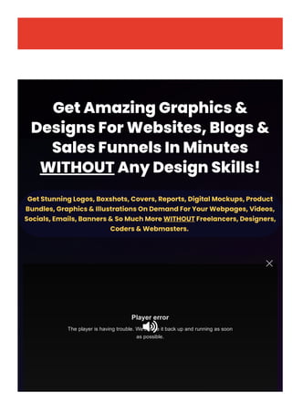 GetAmazingGraphics&
DesignsForWebsites,Blogs&
SalesFunnelsInMinutes
WITHOUTAnyDesignSkills!
GetStunningLogos,Boxshots,Covers,Reports,DigitalMockups,Product
Bundles,Graphics&IllustrationsOnDemandForYourWebpages,Videos,
Socials,Emails,Banners&SoMuchMore WITHOUTFreelancers,Designers,
Coders&Webmasters. 
Player error
The player is having trouble. We’ll have it back up and running as soon
as possible.

 