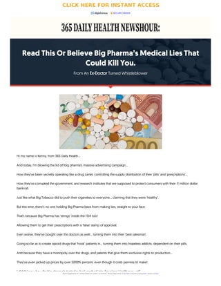 Read This Or Believe Big Pharma’s Medical Lies That
Could Kill You.
From An Ex-Doctor Turned Whistleblower

Hi my name is Kenny, from 365 Daily Health…
And today, I’m blowing the lid off big pharma’s massive advertising campaign…
How they’ve been secretly operating like a drug cartel, controlling the supply distribution of their ‘pills’ and ‘prescriptions’...
How they’ve corrupted the government, and research institutes that are supposed to protect consumers with their 11 million dollar
bankroll.
Just like what Big Tobacco did to push their cigarettes to everyone… claiming that they were ‘healthy’.
But this time, there’s no one holding Big Pharma back from making lies, straight to your face.
That’s because Big Pharma has ‘strings’ inside the FDA too!
Allowing them to get their prescriptions with a ‘false’ stamp of approval.
Even worse, they’ve bought over the doctors as well… turning them into their ‘best salesman’.
Going so far as to create opioid drugs that ‘hook’ patients in… turning them into hopeless addicts, dependent on their pills.
And because they have a monopoly over the drugs, and patents that give them exclusive rights to production…
They’ve even jacked up prices by over 5000% percent, even though it costs pennies to make!
I didn’t know how far big pharma’s tentacles had reached into American Healthcare until…
SECURE ORDER
2023 © Digistore24 Inc. (United States) Inc. and/or its licensors. Review legal terms of use here and privacy policy here. Contact us here.
CLICK HERE FOR INSTANT ACCESS
 