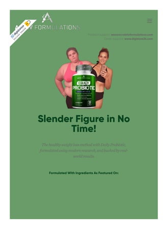 Product support: wecare@aktivformulations.com
Order support: www.digistore24.com
Slender Figure in No
Time!
ThehealthyweightlossmethodwithDailyProbiotic,
formulatedusingmodernresearch,andbackedbyreal-
worldresults.
Formulated With Ingredients As Featured On:
S
E
C
U
R
E
O
R
D
E
R
 