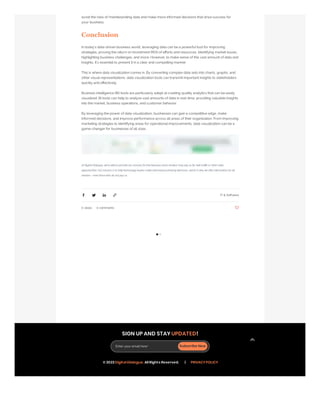 0 views 0 comments
avoid the risks of misinterpreting data and make more informed decisions that drive success for
your business.
Conclusion
In today's data-driven business world, leveraging data can be a powerful tool for improving
strategies, proving the return on investment (ROI) of efforts and resources, identifying market issues,
highlighting business challenges, and more. However, to make sense of this vast amount of data and
insights, it's essential to present it in a clear and compelling manner.
This is where data visualization comes in. By converting complex data sets into charts, graphs, and
other visual representations, data visualization tools can transmit important insights to stakeholders
quickly and effectively.
Business intelligence (BI) tools are particularly adept at creating quality analytics that can be easily
visualized. BI tools can help to analyze vast amounts of data in real-time, providing valuable insights
into the market, business operations, and customer behavior.
By leveraging the power of data visualization, businesses can gain a competitive edge, make
informed decisions, and improve performance across all areas of their organization. From improving
marketing strategies to identifying areas for operational improvements, data visualization can be a
game-changer for businesses of all sizes.
At Digital Dialogue, we're able to provide our services for free because some vendors may pay us for web traffic or other sales
opportunities. Our mission is to help technology buyers make informed purchasing decisions, which is why we offer information for all
vendors - even those who do not pay us
IT & Software
SIGN UP AND STAY UPDATED!
Enter your email here* Subscribe Now
© 2023 Digital Dialogue. All Rights Reserved. | PRIVACY POLICY
 