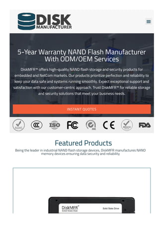 
5-Year Warranty NAND Flash Manufacturer
With ODM/OEM Services
DiskMFR™ offers high-quality NAND flash storage and security products for
embedded and NetCom markets. Our products prioritize perfection and reliability to
keep your data safe and systems running smoothly. Expect exceptional support and
satisfaction with our customer-centric approach. Trust DiskMFR™ for reliable storage
and security solutions that meet your business needs.
INSTANT QUOTES
Featured Products
Being the leader in industrial NAND flash storage devices, DiskMFR manufactures NAND
memory devices ensuring data security and reliability
 