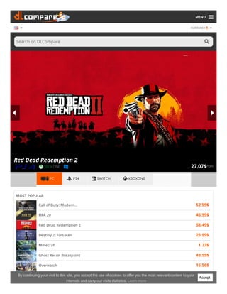 MENU
CURRENCY $
Search on DLCompare
from27.07$
Red Dead Redemption 2
PC PS4 SWITCH XBOXONE
MOST POPULAR
Call of Duty: Modern... 52.99$
FIFA 20 45.99$
Red Dead Redemption 2 58.49$
Destiny 2: Forsaken 25.99$
Minecraft 1.73$
Ghost Recon Breakpoint 43.55$
Overwatch 15.56$
Borderlands 3 44.43$Accept
By continuing your visit to this site, you accept the use of cookies to offer you the most relevant content to your
interests and carry out visits statistics. Learn more
 