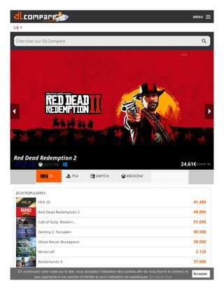 MENU
Chercher sur DLCompare
à partir de24.61€
Red Dead Redemption 2
PC PS4 SWITCH XBOXONE
JEUX POPULAIRES
FIFA 20 41.48€
Red Dead Redemption 2 49.88€
Call of Duty: Modern... 51.69€
Destiny 2: Forsaken 48.50€
Ghost Recon Breakpoint 38.00€
Minecraft 2.12€
Borderlands 3 37.60€
Overwatch 13.79€Accepter
En continuant votre visite sur le site, vous acceptez l’utilisation des cookies afin de vous fournir le contenu le
plus approprié à vos centres d’intérêts et pour l’utilisation de statistiques. En savoir plus
 
