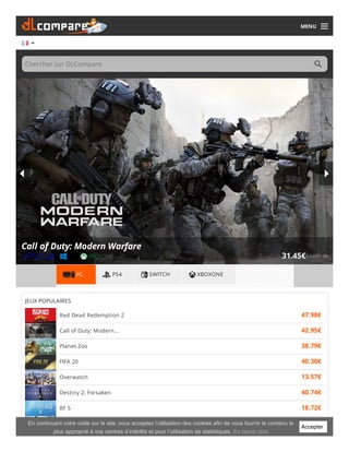 MENU
Chercher sur DLCompare
à partir de31.45€
Call of Duty: Modern Warfare
PC PS4 SWITCH XBOXONE
JEUX POPULAIRES
Red Dead Redemption 2 47.98€
Call of Duty: Modern... 42.95€
Planet Zoo 38.79€
FIFA 20 40.30€
Overwatch 13.57€
Destiny 2: Forsaken 40.74€
BF 5 18.72€
Borderlands 3 37.38€Accepter
En continuant votre visite sur le site, vous acceptez l’utilisation des cookies afin de vous fournir le contenu le
plus approprié à vos centres d’intérêts et pour l’utilisation de statistiques. En savoir plus
 