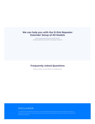 D6150,D6100,D6200,D3920,D3700,D3500RP,D2500RP,
D3000RP,D2000RPT,D2700,D1000RP,D-link Repeater D7000,D500
Solved your Question and Query Related to D-link Repeater Setup.
We can help you with the D-link Repeater
Extender Setup of All Models
Frequently Asked Questions
DISCLAIMER
D-link Repeater is an independent service provider. Any use of Trademarks, Brands, Products, and Services are referential and onsite wifi
extender has no affiliation with any of company unless such relationship is expressly specified. The services we offer may also be available on
the brand owners’ websites
 