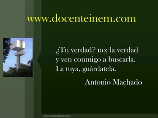 www.docenteinem.com

    ¿Tu verdad? no; la verdad
    y ven conmigo a buscarla.
    La tuya, guárdatela.
            Antonio Machado
 
