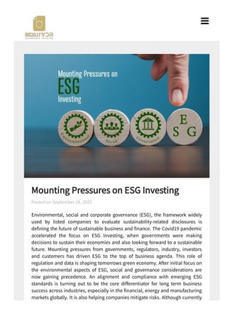 Mounting Pressures on ESG Investing
Environmental, social and corporate governance (ESG), the framework widely
used by listed companies to evaluate sustainability-related disclosures is
de ning the future of sustainable business and nance. The Covid pandemic
accelerated the focus on ESG Investing, when governments were making
decisions to sustain their economies and also looking forward to a sustainable
future. Mounting pressures from governments, regulators, industry, investors
and customers has driven ESG to the top of business agenda. This role of
regulation and data is shaping tomorrows green economy. After initial focus on
the environmental aspects of ESG, social and governance considerations are
now gaining precedence. An alignment and compliance with emerging ESG
standards is turning out to be the core di erentiator for long term business
success across industries, especially in the nancial, energy and manufacturing
markets globally. It is also helping companies mitigate risks. Although currently
there seems to be a lack of harmony in the existing approaches to implementing
Posted on September 18, 2022

 