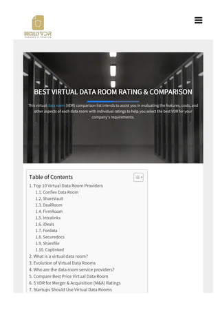 BEST VIRTUAL DATA ROOM RATING & COMPARISON
This virtual data room (VDR) comparison list intends to assist you in evaluating the features, costs, and
other aspects of each data room with individual ratings to help you select the best VDR for your
company's requirements.
Table of Contents
1. Top 10 Virtual Data Room Providers
1.1. Con ex Data Room
1.2. ShareVault
1.3. DealRoom
1.4. FirmRoom
1.5. Intralinks
1.6. iDeals
1.7. Fordata
1.8. Securedocs
1.9. Share le
1.10. Caplinked
2. What is a virtual data room?
3. Evolution of Virtual Data Rooms
4. Who are the data room service providers?
5. Compare Best Price Virtual Data Room
6. 5 VDR for Merger & Acquisition (M&A) Ratings
7. Startups Should Use Virtual Data Rooms

 