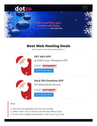 Best Web Hosting Deals
Stay Tuned for Best Web Hosting Offers...!
GET 40% OFF
on KVM Linux / Windows VPS
CODE: "DOT40OFF"
GRAB OFFERS NOW!
SALE 15% Onetime OFF
On Netherlands Servers
CODE: "DOT15OFF"
GRAB OFFERS NOW!
Note:
1. Discounts are applicable only once per quantity.
2. Offers re ect only on Onetime and Monthly Billing Cycles.
3. Promo codes applied automatically on the service you order.
XMAS and New year
bonded with Dotzo
Grab the offers on VPS HOSTING
❅
❆ ❅
❆
❅ ❆
❅
❆
❆
❅
❆
 