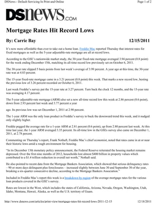 DSNews - Default Servicing In Print and Online                                                               Page 1 of 2




 Mortgage Rates Hit Record Lows
 By: Carrie Bay                                                                                       12/15/2011
 It’s now more affordable than ever to take out a home loan. Freddie Mac reported Thursday that interest rates for
 fixed mortgages as well as the 5-year adjustable-rate mortgage are all at record lows.

 According to the GSE’s nationwide market study, the 30-year fixed-rate mortgage averaged 3.94 percent (0.8 point)
 for the week ending December 15th, matching its all-time record low previously set on October 6, 2011.

 The 30-year rate slipped 5 basis points from last week’s average of 3.99 percent. A year ago at this time, the 30-year
 rate was at 4.83 percent.

 The 15-year fixed-rate mortgage came in a 3.21 percent (0.8 point) this week. That marks a new record low, besting
 the previous low of 3.26 percent recorded on October 6, 2011.

 Last week Freddie’s survey put the 15-year rate at 3.27 percent. Turn back the clock 12 months, and the 15-year rate
 was averaging 4.17 percent.

 The 5-year adjustable-rate mortgage (ARM) also set a new all-time record low this week at 2.86 percent (0.6 point),
 down from 2.93 percent last week and 3.77 percent a year

 ago. Its previous low was set December 1, 2011 at 2.90 percent.

 The 1-year ARM was the only loan product in Freddie’s survey to buck the downward trend this week, and it nudged
 only slightly higher.

 Freddie pegged the average rate for a 1-year ARM at 2.81 percent (0.6 point), up from 2.80 percent last week. At this
 time last year, the 1-year ARM averaged 3.35 percent. Its all-time low in the GSEs survey also came on December 1,
 2011, at 2.78 percent.

 Commenting on Thursday’s report, Frank Nothaft, Freddie Mac’s chief economist, noted that rates came in at or near
 their historic lows amid a rough environment for housing.

 “In its December 13th monetary policy announcement, the Federal Reserve reiterated the housing market remains
 depressed. Over the first nine months of 2012, households lost almost $400 billion in property values which
 contributed to a $1.4 trillion reduction in overall net worth,” Nothaft said.

 He also pointed to recent data from the Mortgage Bankers Association, which showed that serious delinquency rates
 – 90 or more days delinquent plus foreclosures – increased slightly between June 30 and September 30 of the year,
 breaking a six-quarter consecutive decline, according to the Mortgage Bankers Association.”

 Included in Freddie Mac’s report this week is a breakdown by region of the average mortgage rates for the various
 loan products covered in the GSE’s survey.

 Rates are lowest in the West, which includes the states of California, Arizona, Nevada, Oregon, Washington, Utah,
 Idaho, Montana, Hawaii, Alaska, as well as the U.S. territory of Guam.


http://www.dsnews.com/articles/print-view/mortgage-rates-hit-record-lows-2011-12-15                          12/18/2011
 