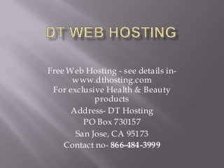 Free Web Hosting - see details in-
www.dthosting.com
For exclusive Health & Beauty
products
Address- DT Hosting
PO Box 730157
San Jose, CA 95173
Contact no- 866-484-3999
 