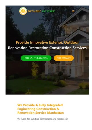 Provide Innovative Exterior, Outdoor
Renovation Restoration Construction Services
CALL US: (718) 786‐1776 FREE ESTIMATE
.
We Provide A Fully Integrated
Engineering Construction &
Renovation Service Manhattan
We work for building commercial and residential
DYNAMIC GC CORP 
 