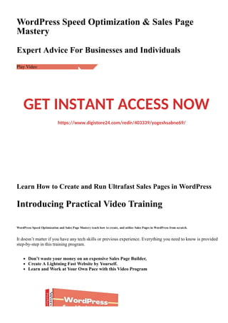 WordPress Speed Optimization & Sales Page
Mastery
Expert Advice For Businesses and Individuals
Play Video
Learn How to Create and Run Ultrafast Sales Pages in WordPress
Introducing Practical Video Training
WordPress Speed Optimization and Sales Page Mastery teach how to create, and utilize Sales Pages in WordPress from scratch.
It doesn’t matter if you have any tech skills or previous experience. Everything you need to know is provided
step­by­step in this training program.
Don’t waste your money on an expensive Sales Page Builder,
Create A Lightning Fast Website by Yourself.
Learn and Work at Your Own Pace with this Video Program
GET INSTANT ACCESS NOW
https://www.digistore24.com/redir/403339/yogeshsabne69/
 