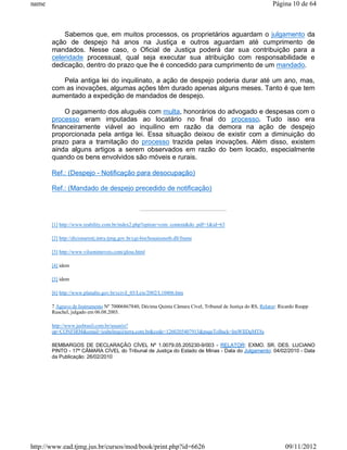 name                                                                                                       Página 10 de 64



           Sabemos que, em muitos processos, os proprietários aguardam o julgamento da
       ação de despejo há anos na Justiça e outros aguardam até cumprimento de
       mandados. Nesse caso, o Oficial de Justiça poderá dar sua contribuição para a
       celeridade processual, qual seja executar sua atribuição com responsabilidade e
       dedicação, dentro do prazo que lhe é concedido para cumprimento de um mandado.

          Pela antiga lei do inquilinato, a ação de despejo poderia durar até um ano, mas,
       com as inovações, algumas ações têm durado apenas alguns meses. Tanto é que tem
       aumentado a expedição de mandados de despejo.

            O pagamento dos aluguéis com multa, honorários do advogado e despesas com o
       processo eram imputadas ao locatário no final do processo. Tudo isso era
       financeiramente viável ao inquilino em razão da demora na ação de despejo
       proporcionada pela antiga lei. Essa situação deixou de existir com a diminuição do
       prazo para a tramitação do processo trazida pelas inovações. Além disso, existem
       ainda alguns artigos a serem observados em razão do bem locado, especialmente
       quando os bens envolvidos são móveis e rurais.

       Ref.: (Despejo - Notificação para desocupação)

       Ref.: (Mandado de despejo precedido de notificação)




       [1] http://www.reability.com.br/index2.php?option=com_content&do_pdf=1&id=63

       [2] http://dicionariotj.intra.tjmg.gov.br/cgi-bin/houaissnetb.dll/frame

       [3] http://www.vilsonimoveis.com/gloss.html

       [4] idem

       [5] idem

       [6] http://www.planalto.gov.br/ccivil_03/Leis/2002/L10406.htm

       7 Agravo de Instrumento Nº 70006867840, Décima Quinta Câmara Cível, Tribunal de Justiça do RS, Relator: Ricardo Raupp
       Ruschel, julgado em 06.08.2003.

       http://www.jusbrasil.com.br/usuario?
       op=CONFIRM&email=izabelmg@terra.com.br&code=1260205407913&pageToBack=ImWIlDgMT8s

       8EMBARGOS DE DECLARAÇÃO CÍVEL Nº 1.0079.05.205230-9/003 - RELATOR: EXMO. SR. DES. LUCIANO
       PINTO - 17ª CÂMARA CÍVEL do Tribunal de Justiça do Estado de Minas - Data do Julgamento: 04/02/2010 - Data
       da Publicação: 26/02/2010




http://www.ead.tjmg.jus.br/cursos/mod/book/print.php?id=6626                                                     09/11/2012
 