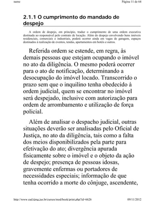 name                                                                              Página 11 de 64




       2.1.1 O cumprimento do mandado de
       despejo
            A ordem de despejo, em princípio, traduz o cumprimento de uma ordem executiva
       destinada ao responsável pelo contrato de locação. Além do despejo envolvendo bens imóveis
       residenciais, comerciais e industriais, poderá ocorrer ainda em vagas de garagem, espaços
       destinados à realização de eventos, tendas, apartamentos em hotéis e outros.


         Referida ordem se estende, em regra, às
       demais pessoas que estejam ocupando o imóvel
       no ato da diligência. O mesmo poderá ocorrer
       para o ato de notificação, determinando a
       desocupação do imóvel locado. Transcorrido o
       prazo sem que o inquilino tenha obedecido à
       ordem judicial, quem se encontrar no imóvel
       será despejado, inclusive com autorização para
       ordem de arrombamento e utilização de força
       policial.
          Além de analisar o despacho judicial, outras
       situações deverão ser analisadas pelo Oficial de
       Justiça, no ato da diligência, tais como a falta
       dos meios disponibilizados pela parte para
       efetivação do ato; divergência apurada
       fisicamente sobre o imóvel e o objeto da ação
       de despejo; presença de pessoas idosas,
       gravemente enfermas ou portadores de
       necessidades especiais; informação de que
       tenha ocorrido a morte do cônjuge, ascendente,

http://www.ead.tjmg.jus.br/cursos/mod/book/print.php?id=6626                          09/11/2012
 