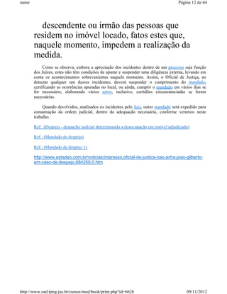 name                                                                                Página 12 de 64




         descendente ou irmão das pessoas que
       residem no imóvel locado, fatos estes que,
       naquele momento, impedem a realização da
       medida.
            Como se observa, embora a apreciação dos incidentes dentro de um processo seja função
       dos Juízes, estes não têm condições de apurar e suspender uma diligência externa, levando em
       conta os acontecimentos sobrevenientes naquele momento. Assim, o Oficial de Justiça, ao
       detectar qualquer um desses incidentes, deverá suspender o cumprimento do mandado,
       certificando as ocorrências apuradas no local, ou ainda, cumprir o mandado em vários dias se
       for necessário, elaborando vários autos, inclusive, certidões circunstanciadas se forem
       necessárias.

            Quando devolvidos, analisados os incidentes pelo Juiz, outro mandado será expedido para
       consumação da ordem judicial, dentro da adequação necessária, conforme veremos neste
       trabalho.

       Ref.: (Despejo - despacho judicial determinando a desocupação em imóvel adjudicado)

       Ref.: (Mandado de despejo)

       Ref.: (Mandado de despejo 1)

       http://www.estadao.com.br/noticias/impresso,oficial-de-justica-nao-acha-joao-gilberto-
       em-caso-de-despejo,684259,0.htm




http://www.ead.tjmg.jus.br/cursos/mod/book/print.php?id=6626                            09/11/2012
 