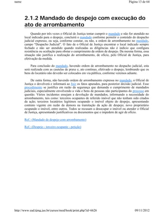 name                                                                                   Página 13 de 64




       2.1.2 Mandado de despejo com execução do
       ato de arrombamento
            Quando por três vezes o Oficial de Justiça tentar cumprir o mandado e não for atendido no
       local indicado para o despejo, concluirá o mandado conforme permitir o conteúdo do despacho
       judicial expresso, ou seja, conforme constar, ou não, a ordem de arrombamento no mandado,
       campo “Despacho Judicial”. O fato de o Oficial de Justiça encontrar o local indicado sempre
       fechado e não ser atendido quando realizadas as diligências não é indício que configura
       resistência ou ocultação para obstar o cumprimento da ordem de despejo. Da mesma forma, essa
       situação não justifica a realização do arrombamento, de ofício, pelo Oficial de Justiça, para
       efetivação da medida.

            Para conclusão do mandado, havendo ordem de arrombamento no despacho judicial, esta
       será realizada com as cautelas de praxe e, ato contínuo, efetivado o despejo, lembrando que os
       bens do locatário não deverão ser colocados em via pública, conforme veremos adiante.

            De outra forma, não havendo ordem de arrombamento expressa no mandado, o Oficial de
       Justiça o devolverá e informará ao Juiz os fatos apurados, para posterior decisão judicial. Esse
       procedimento se justifica em razão da segurança que demanda o cumprimento de mandados
       judiciais, especialmente envolvendo a vida e bens de pessoas não participantes do processo em
       questão. Vários incidentes ensejam a devolução de mandados, informando a necessidade do
       arrombamento, tais como: terceiros ocupantes de referido imóvel que não tenham sido citados
       da ação; terceiros locatários legítimos ocupando o imóvel objeto do despejo, apresentando
       contrato vigente em razão da demora na tramitação da ação de despejo; novo proprietário
       ocupando o imóvel, entre outros. Todos se recusam a desocupar o imóvel ou atender o Oficial
       de Justiça, apresentando justificativas ou documentos que o impedem de agir de ofício.

       Ref.: (Mandado de despejo com arrombamento)

       Ref.: (Despejo - terceiro ocupante - petição)




http://www.ead.tjmg.jus.br/cursos/mod/book/print.php?id=6626                                09/11/2012
 