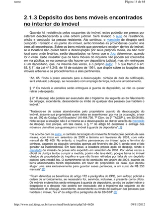 name                                                                                 Página 14 de 64




       2.1.3 Depósito dos bens móveis encontrados
       no interior do imóvel
            Quando há resistência pelos ocupantes do imóvel, estes poderão ser presos por
       estarem desobedecendo a uma ordem judicial. Será lavrado o auto de resistência,
       prisão e condução da pessoa resistente. Ato contínuo, o mandado de despejo será
       cumprido. Retirado o ocupante do imóvel, serão tomadas as providências quanto aos
       bens ali encontrados. Sobre os bens móveis que porventura estejam dentro do imóvel,
       se o locatário não quiser fazer a desocupação por seus próprios meios, ou não tiver
       local para onde levá-los, serão depositados na forma que o Juiz determinar, quando
       for o caso. Cabe ressaltar que os bens móveis do inquilino não podem ser colocados
       em via pública, se na comarca não houver um depositário judicial, mas sim entregues
       a um depositário, que, na maioria das vezes, é o próprio autor. É o que traduz o art.
       65, § 1°, da Lei nº 8.245, de 18 de outubro de 1991, que dispõe sobre as locações dos
       imóveis urbanos e os procedimentos a elas pertinentes.

           “Art. 65. Findo o prazo assinado para a desocupação, contado da data da notificação,
           será efetuado o despejo, se necessário com emprego de força, inclusive arrombamento.

           § 1° Os móveis e utensílios serão entregues à guarda de depositário, se não os quiser
           retirar o despejado.

           § 2° O despejo não poderá ser executado até o trigésimo dia seguinte ao do falecimento
           do cônjuge, ascendente, descendente ou irmão de qualquer das pessoas que habitem o
           imóvel.”

           “Tratando-se de coisas abandonadas pelo proprietário quando da desocupação do
           imóvel, assume sua propriedade quem delas se assenhorear, por via da ocupação, a teor
           do art. 592 do Código Civil Brasileiro” (AI 464.736, 7ª Câm. do 2º TACSP, j. em 30.06.96).
           Note-se que a situação não é a mesma se a desocupação se obtiver através de mandado
           de despejo. Isto porque, em tais casos, o § 1º do artigo 65 determina a entrega dos
           móveis e utensílios que guarneçam o imóvel à guarda de depositário”.[1]

           “De acordo com os autos, o contrato de locação do imóvel foi firmado pelo período de seis
           meses, com início em setembro de 2000 e término em fevereiro de 2001, com valor
           mensal de R$ 400. No entanto, o inquilino permaneceu no imóvel após o término do
           contrato, pagando os aluguéis vencidos apenas até fevereiro de 2001, sendo este o fato
           gerador da inadimplência. Em face disso, a locadora propôs ação de despejo, tendo o
           mandado de imissão de posse sido expedido em setembro de 2003. Por várias vezes a
           oficial de Justiça tentou cumprir a medida, porém não teve êxito, porque havia no imóvel
           objetos de propriedade do inquilino e que não foram retirados por falta de um depósito
           público para recebê-los. O cumprimento só foi concluído em janeiro de 2004, quando os
           bens abandonados foram depositados em favor do proprietário da casa, que decidiu
           alugar uma sala exclusivamente para guardar esses pertences, a um custo de R$ 250
           mensais”.[2]

           “Ficam deferidos os benefícios do artigo 172 e parágrafos do CPC, com reforço policial e
           ordem de arrombamento, se necessário for, servindo, inclusive, a presente como ofício.
           Os móveis e utensílios serão entregues à guarda de depositário, se não os quiser retirar o
           despejado e o despejo não poderá ser executado até o trigésimo dia seguinte ao do
           falecimento do cônjuge, ascendente, descendente ou irmão de qualquer das pessoas que
           habitem o imóvel, "ex vi" do artigo 65 e parágrafos da lei 8245/91”.[3]



http://www.ead.tjmg.jus.br/cursos/mod/book/print.php?id=6626                              09/11/2012
 