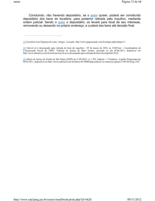 name                                                                                                             Página 15 de 64



           Concluindo, não havendo depositário, se o autor quiser, poderá ser constituído
       depositário dos bens do locatário, para posterior retirada pelo inquilino, mediante
       ordem judicial. Sendo o autor o depositário, os levará para local de seu interesse,
       removendo ou deixando no próprio endereço, e cuidará dos bens até decisão final.




       [1] Escritório Ivan Pegoraro & Leate, Artigos - Locação. http://www.pegoraroadv.com.br/artigos.php?subject=1

       [2] Imóvel só é desocupado após retirada de bens do inquilino - 05 de março de 2010, às 21h07min - Coordenadoria de
       Comunicação Social do TJMT, Tribunal de Justiça do Mato Grosso, acessado no dia 05.06.2011, disponível em
       http://www.denuncio.com.br/noticias/imovel-so-e-desocupado-apos-retirada-de-bens-do-inquilino/2814/

       [3] Diário de Justiça do Estado de São Paulo (DJSP) de 21.09.2010 - p. 1.292. Judicial - 1ª Instância - Capital. Pesquisado dia
       09.02.2011, disponível em http://www.jusbrasil.com.br/diarios/8139006/djsp-judicial-1a-instancia-capital-21-09-2010-pg-1292




http://www.ead.tjmg.jus.br/cursos/mod/book/print.php?id=6626                                                           09/11/2012
 