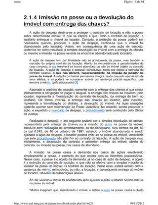 name                                                                                Página 16 de 64




       2.1.4 Imissão na posse ou a devolução do
       imóvel com entrega das chaves?
           A ação de despejo destina-se a proteger o contrato de locação e não a posse
       sobre determinado imóvel. O que se espera é que, findo o contrato de locação, o
       locatário entregue o imóvel ao locador. Contudo, a proteção da posse poderá ser
       necessária quando, proposta a ação de despejo, verifica-se que o imóvel foi
       abandonado pelo locatário. Assim, em consequência de uma ação de despejo,
       podemos ter como resultado a simples devolução do imóvel com a entrega de chaves
       ou mesmo a imissão na posse se este se encontrar abandonado pelo locatário.

           A ação de despejo tem por finalidade não só a retomada da posse, mas também a
           rescisão do próprio contrato de locação. Atento às circunstâncias e peculiaridades do
           caso concreto, o juiz resolverá se houve abandono ou não do imóvel objeto do contrato
           de locação. A ação de despejo é pessoal, constitutiva, tendo por objeto a extinção do
           contrato locativo, o que não decorre, necessariamente, da imissão do locador na
           posse do imóvel. A relação contratual permanece íntegra, tendo cessado apenas um de
           seus efeitos, e só poderá se considerar extinta por sentença judicial específica, que
           envolva o mérito. (grifo adicionado) [1]

            Assinado o contrato de locação, somente com a entrega das chaves é que cessa
       efetivamente a obrigação de pagar o aluguel. A entrega das chaves ao inquilino, pelo
       locador, representa a formalização do contrato de locação, da entrega do bem ao
       locatário. De forma inversa, a entrega das chaves ao locador, pelo inquilino,
       representa a formalização do distrato, a devolução do imóvel. As duas situações
       poderão ocorrer sem intervenção do Poder Judiciário. No entanto, sendo proposta a
       ação, e expedido o mandado de despejo, o procedimento será conduzido pelo Oficial
       de Justiça.

            Realizado o despejo, o ato seguinte poderá ser a simples devolução do imóvel,
       representado pela entrega de chaves ou a imissão do autor na posse do imóvel,
       inclusive com realização de arrombamento, se for necessário. Nos termos do art. 66
       da Lei 8.245, de 16 de outubro de 1991, estando o imóvel abandonado e sendo
       ajuizada a ação de despejo, o locador poderá imitir-se na posse do imóvel, lembrando
       que este procedimento não põe fim ao contrato de locação. A ação de despejo visa,
       inicialmente, a dissolução do contrato e posterior entrega do imóvel, objeto do
       contrato, ou imissão na posse, nos casos de abandono.

            A imissão na posse cessa a demanda nos casos de ações envolvendo
       simplesmente a posse, a exemplo do que ocorre com os interditos possessórios.
       Nesse caso, a posse é o objeto da demanda; já no caso da ação de despejo, o objeto
       é a extinção do contrato de locação, o que não se efetiva com a simples imissão do
       locador na posse do imóvel. O contrato de locação, neste caso, estará extinto com a
       sentença de mérito, extinguindo, ou não, a locação, e consequente entrega do imóvel
       ao locador. Observe as transcrições abaixo.

           Art. 66. Quando o imóvel for abandonado após ajuizada a ação, o locador poderá imitir se
           na posse do imóvel.

           "Muitos imaginam que, abandonado o imóvel, e imitido o autor na posse, cessa o objeto



http://www.ead.tjmg.jus.br/cursos/mod/book/print.php?id=6626                            09/11/2012
 