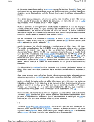 name                                                                                  Página 17 de 64



           da demanda, devendo ser extinto o processo, sem enfrentamento de mérito. Nada mais
           equivocado, porque a recuperação da posse não é objeto precípuo e imediato da ação de
           despejo, e sim a dissolução do contrato, do que decorre, por via oblíqua, a devolução do
           imóvel.

           Se o juízo fosse possessório, tal como se verifica nos interditos, aí sim, não haveria
           dúvida quanto à cessação do objeto da demanda, no momento em que o autor
           recuperasse a posse da coisa, a que se refere a ação.

           Muito ao contrário, e como já tivemos oportunidade de observar, a ação de despejo é
           pessoal, constitutiva, tendo por objeto a extinção do contrato locativo, o que não decorre,
           necessariamente, da imissão do locador na posse do imóvel. A relação contratual,
           permanece íntegra, tendo cessado apenas um de seus efeitos, e só poderá se considerar
           extinta por sentença judicial específica, que envolva o mérito.

           Daí se depreende que, cumprido o mandado, e imitido o autor na posse, após o
           abandono, deve a ação prosseguir, normalmente, cabendo ao juiz proferir a sentença de
           mérito, extinguindo, ou não, a locação”. [2]

           A ação de despejo por infração contratual foi distribuída no dia 16.01.2008, f. 82 verso.
           Por petição protocolizada no dia 18.01.2008, antes do despacho inicial, a autora noticia o
           abandono do imóvel, visto que a loja se encontrava fechada e "nitidamente
           abandonada" (sic), f. 83/84. À f. 86 veio o despacho inicial ordenando a citação da ré.
           Esse despacho foi assinado pelo Juiz de Direito em substituição na 19ª Vara Cível. Em
           07.02.2008, o Escrivão promove os autos ao Juiz de Direito Titular da 19ª Vara Cível,
           tendo em vista que a petição de f. 83/84 não fora analisada. Daí o despacho de f. 87
           ordenando a expedição de "mandado de verificação de abandono e posterior imissão na
           posse", sendo deferida a ordem de arrombamento da loja para o cumprimento da
           diligência.

           Em cumprimento do mandado, o oficial de justiça, com o auxílio de chaveiro, abriu a loja
           objeto do contrato de locação que estava vazia, sendo constatado assim o abandono, f.
           89/90.

           Data venia, entendo que o oficial de Justiça não recebeu orientação adequada para o
           regular cumprimento de mandado para constatar o abandono de imóvel pelo locatário.

           Assim, o oficial de justiça antes de obter informações com vizinhos e no endereço
           indicado no cartaz de f. 80, logo abriu a loja (cumpriu ordem de arrombamento) com a
           ajuda de chaveiro e concluiu que a "loja com espaço comercial, situada no 1° piso do
           Ponteio Lar Shopping, nº 113, com aproximadamente 98 m², que encontra-se
           completamente desocupada, sendo constatado o assim o abandono" (sic). [3]

           Denúncia vazia. Abandono imóvel. Imissão na posse. Dúvidas sobre o efetivo abandono.
           Ausente a prova concreta de que o imóvel locado foi efetivamente abandonado, não é
           prudente o deferimento da imissão na posse. Recomenda-se a elaboração de auto de
           constatação, a fim de que se certifique sobre o possível abandono.

           [...]

           Tratam os autos de agravo de instrumento contra decisão que, em ação de despejo por
           denúncia vazia ajuizada contra o Agravado, indeferiu o pedido de imissão na posse
           formulado pelo Agravante. Alega o Recorrente que o imóvel objeto da lide foi abandonado
           pelo agravado, não havendo motivo para o indeferimento do seu pedido.




http://www.ead.tjmg.jus.br/cursos/mod/book/print.php?id=6626                               09/11/2012
 