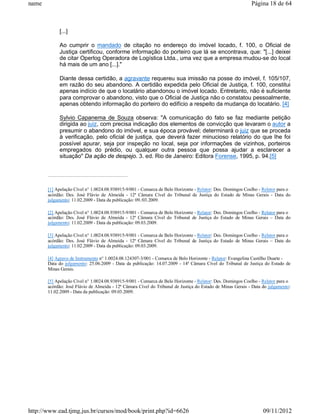 name                                                                                                        Página 18 de 64



            [...]

            Ao cumprir o mandado de citação no endereço do imóvel locado, f. 100, o Oficial de
            Justiça certificou, conforme informação do porteiro que lá se encontrava, que: "[...] deixei
            de citar Operlog Operadora de Logística Ltda., uma vez que a empresa mudou-se do local
            há mais de um ano [...]."

            Diante dessa certidão, a agravante requereu sua imissão na posse do imóvel, f. 105/107,
            em razão do seu abandono. A certidão expedida pelo Oficial de Justiça, f. 100, constitui
            apenas indício de que o locatário abandonou o imóvel locado. Entretanto, não é suficiente
            para comprovar o abandono, visto que o Oficial de Justiça não o constatou pessoalmente,
            apenas obtendo informação do porteiro do edifício a respeito da mudança do locatário. [4]

            Sylvio Capanema de Souza observa: "A comunicação do fato se faz mediante petição
            dirigida ao juiz, com precisa indicação dos elementos de convicção que levaram o autor a
            presumir o abandono do imóvel, e sua época provável; determinará o juiz que se proceda
            à verificação, pelo oficial de justiça, que deverá fazer minucioso relatório do que lhe foi
            possível apurar, seja por inspeção no local, seja por informações de vizinhos, porteiros
            empregados do prédio, ou qualquer outra pessoa que possa ajudar a esclarecer a
            situação" Da ação de despejo. 3. ed. Rio de Janeiro: Editora Forense, 1995, p. 94.[5]




       [1] Apelação Cível n° 1.0024.08.938915-9/001 - Comarca de Belo Horizonte - Relator: Des. Domingos Coelho - Relator para o
       acórdão: Des. José Flávio de Almeida - 12ª Câmara Cível do Tribunal de Justiça do Estado de Minas Gerais - Data do
       julgamento: 11.02.2009 - Data da publicação: 09./03.2009.

       [2] Apelação Cível n° 1.0024.08.938915-9/001 - Comarca de Belo Horizonte - Relator: Des. Domingos Coelho - Relator para o
       acórdão: Des. José Flávio de Almeida - 12ª Câmara Cível do Tribunal de Justiça do Estado de Minas Gerais – Data do
       julgamento: 11.02.2009 - Data da publicação: 09.03.2009.

       [3] Apelação Cível n° 1.0024.08.938915-9/001 - Comarca de Belo Horizonte - Relator: Des. Domingos Coelho - Relator para o
       acórdão: Des. José Flávio de Almeida - 12ª Câmara Cível do Tribunal de Justiça do Estado de Minas Gerais – Data do
       julgamento: 11.02.2009 - Data da publicação: 09.03.2009.

       [4] Agravo de Instrumento n° 1.0024.08.124307-3/001 - Comarca de Belo Horizonte - Relator: Evangelina Castilho Duarte -
       Data do julgamento: 25.06.2009 - Data da publicação: 14.07.2009 - 14ª Câmara Cível do Tribunal de Justiça do Estado de
       Minas Gerais.

       [5] Apelação Cível n° 1.0024.08.938915-9/001 - Comarca de Belo Horizonte - Relator: Des. Domingos Coelho - Relator para o
       acórdão: José Flávio de Almeida - 12ª Câmara Cível do Tribunal de Justiça do Estado de Minas Gerais - Data do julgamento:
       11.02.2009 - Data da publicação: 09.03.2009.




http://www.ead.tjmg.jus.br/cursos/mod/book/print.php?id=6626                                                      09/11/2012
 