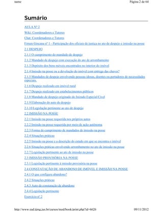 name                                                                                     Página 2 de 64




       Sumário
       AULA Nº 2
       Wiki: Coordenadores e Tutores
       Chat: Coordenadores e Tutores
       Fórum Gincana nº 1 - Participação dos oficiais de justiça no ato de despejo e imissão na posse
       2.1 DESPEJO
       2.1.1 O cumprimento do mandado de despejo
       2.1.2 Mandado de despejo com execução do ato de arrombamento
       2.1.3 Depósito dos bens móveis encontrados no interior do imóvel
       2.1.4 Imissão na posse ou a devolução do imóvel com entrega das chaves?
       2.1.5 Mandados de despejo envolvendo pessoas idosas, doentes ou portadores de necessidades
       especiais.
       2.1.6 Despejo realizado em imóvel rural
       2.1.7 Despejo realizado em estabelecimentos públicos
       2.1.8 Mandado de despejo originado do Juizado Especial Cível
       2.1.9 Elaboração do auto de despejo
       2.1.10 Legislação pertinente ao ato de despejo
       2.2 IMISSÃO NA POSSE
       2.2.1 Imissão na posse requerida nos próprios autos
       2.2.2 Imissão na posse requerida por meio de ação autônoma
       2.2.3 Forma de cumprimento de mandados de imissão na posse
       2.2.4 Situações práticas
       2.2.5 Imissão na posse e a descrição do estado em que se encontra o imóvel
       2.2.6 Situações práticas envolvendo arrombamento no ato de imissão na posse
       2.2.7 Legislação pertinente ao ato de imissão na posse
       2.3 IMISSÃO PROVISÓRIA NA POSSE
       2.3.1 Legislação pertinente à imissão provisória na posse
       2.4 CONSTATAÇÃO DE ABANDONO DE IMÓVEL E IMISSÃO NA POSSE
       2.4.1 O que configura abandono?
       2.4.2 Situações práticas
       2.4.3 Auto de constatação de abandono
       2.4.4 Legislação pertinente
       Exercício nº 2



http://www.ead.tjmg.jus.br/cursos/mod/book/print.php?id=6626                                09/11/2012
 