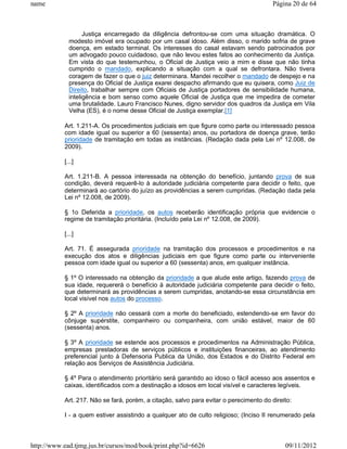 name                                                                                    Página 20 de 64



                   Justiça encarregado da diligência defrontou-se com uma situação dramática. O
             modesto imóvel era ocupado por um casal idoso. Além disso, o marido sofria de grave
             doença, em estado terminal. Os interesses do casal estavam sendo patrocinados por
             um advogado pouco cuidadoso, que não levou estes fatos ao conhecimento da Justiça.
             Em vista do que testemunhou, o Oficial de Justiça veio a mim e disse que não tinha
             cumprido o mandado, explicando a situação com a qual se defrontara. Não tivera
             coragem de fazer o que o juiz determinara. Mandei recolher o mandado de despejo e na
             presença do Oficial de Justiça exarei despacho afirmando que eu quisera, como Juiz de
             Direito, trabalhar sempre com Oficiais de Justiça portadores de sensibilidade humana,
             inteligência e bom senso como aquele Oficial de Justiça que me impedira de cometer
             uma brutalidade. Lauro Francisco Nunes, digno servidor dos quadros da Justiça em Vila
             Velha (ES), é o nome desse Oficial de Justiça exemplar.[1]

           Art. 1.211-A. Os procedimentos judiciais em que figure como parte ou interessado pessoa
           com idade igual ou superior a 60 (sessenta) anos, ou portadora de doença grave, terão
           prioridade de tramitação em todas as instâncias. (Redação dada pela Lei nº 12.008, de
           2009).

           [...]

           Art. 1.211-B. A pessoa interessada na obtenção do benefício, juntando prova de sua
           condição, deverá requerê-lo à autoridade judiciária competente para decidir o feito, que
           determinará ao cartório do juízo as providências a serem cumpridas. (Redação dada pela
           Lei nº 12.008, de 2009).

           § 1o Deferida a prioridade, os autos receberão identificação própria que evidencie o
           regime de tramitação prioritária. (Incluído pela Lei nº 12.008, de 2009).

           [...]

           Art. 71. É assegurada prioridade na tramitação dos processos e procedimentos e na
           execução dos atos e diligências judiciais em que figure como parte ou interveniente
           pessoa com idade igual ou superior a 60 (sessenta) anos, em qualquer instância.

           § 1º O interessado na obtenção da prioridade a que alude este artigo, fazendo prova de
           sua idade, requererá o benefício à autoridade judiciária competente para decidir o feito,
           que determinará as providências a serem cumpridas, anotando-se essa circunstância em
           local visível nos autos do processo.

           § 2º A prioridade não cessará com a morte do beneficiado, estendendo-se em favor do
           cônjuge supérstite, companheiro ou companheira, com união estável, maior de 60
           (sessenta) anos.

           § 3º A prioridade se estende aos processos e procedimentos na Administração Pública,
           empresas prestadoras de serviços públicos e instituições financeiras, ao atendimento
           preferencial junto à Defensoria Publica da União, dos Estados e do Distrito Federal em
           relação aos Serviços de Assistência Judiciária.

           § 4º Para o atendimento prioritário será garantido ao idoso o fácil acesso aos assentos e
           caixas, identificados com a destinação a idosos em local visível e caracteres legíveis.

           Art. 217. Não se fará, porém, a citação, salvo para evitar o perecimento do direito:

           I - a quem estiver assistindo a qualquer ato de culto religioso; (Inciso II renumerado pela



http://www.ead.tjmg.jus.br/cursos/mod/book/print.php?id=6626                                09/11/2012
 