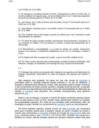 name                                                                                 Página 21 de 64



           Lei nº 8.952, de 13.12.1994).

           II - ao cônjuge ou a qualquer parente do morto, consangüíneo ou afim, em linha reta, ou
           na linha colateral em segundo grau, no dia do falecimento e nos 7 (sete) dias seguintes;
           (Inciso III renumerado pela Lei nº 8.952, de 13.12.1994.

           III - aos noivos, nos 3 (três) primeiros dias de bodas; (Inciso IV renumerado pela Lei nº
           8.952, de 13.12.1994.

           IV - aos doentes, enquanto grave o seu estado. (Inciso V renumerado pela Lei nº 8.952,
           de 13.12.1994.

           Art. 218. Também não se fará citação, quando se verificar que o réu é demente ou está
           impossibilitado de recebê-la.

           § 1º O oficial de justiça passará certidão, descrevendo minuciosamente a ocorrência. O
           juiz nomeará um médico, a fim de examinar o citando. O laudo será apresentado em 5
           (cinco) dias.

           § 2º Reconhecida a impossibilidade, o juiz dará ao citando um curador, observando,
           quanto à sua escolha, a preferência estabelecida na lei civil. A nomeação é restrita à
           causa.

           § 3º A citação será feita na pessoa do curador, a quem incumbirá a defesa do réu.

           Art. 65. Findo o prazo assinado para a desocupação, contado da data da notificação, será
           efetuado o despejo, se necessário com emprego de força, inclusive arrombamento.

           [...]

           2° O despejo não poderá ser executado até o trigésimo dia seguinte ao do falecimento do
           cônjuge, ascendente, descendente ou irmão de qualquer das pessoas que habitem o
           imóvel.

            Não obstante esta proteção, há casos em que não consta do mandado a
       orientação sobre a condição especial dessas pessoas e, no ato da diligência, a
       situação é detectada pelo Oficial de Justiça. Esta apuração poderá ensejar, inclusive,
       o não cumprimento da ordem judicial, quando a situação local não permitir, a exemplo
       das ementas de jurisprudências transcritas acima. Na impossibilidade de efetivação da
       medida, o mandado será devolvido, com certidão circunstanciada, para posterior
       decisão do Juiz.

           Sobre o ato de despejo, é grande o número de ações constando pessoas idosas
       tanto no polo passivo como no ativo, locador idoso, gravemente enfermo ou portador
       de necessidades especiais. Em razão de sua condição serão beneficiados, além da
       tramitação da ação, também no cumprimento do mandado, que é um ato processual.

           De forma bastante especial, poderá ocorrer de esta prioridade ser necessária
       tanto para o locador quanto para o locatário. Sendo um idoso o locador do imóvel e
       vivendo dos rendimentos a prioridade ocorrerá em função de requerimento feito nos
       autos, conforme prevê o arts. 1.211-A e 1.211-B do CPC. Contudo, se o idoso for o
       locatário do imóvel, referida situação poderá ser apurada mediante análise feita pelo



http://www.ead.tjmg.jus.br/cursos/mod/book/print.php?id=6626                             09/11/2012
 