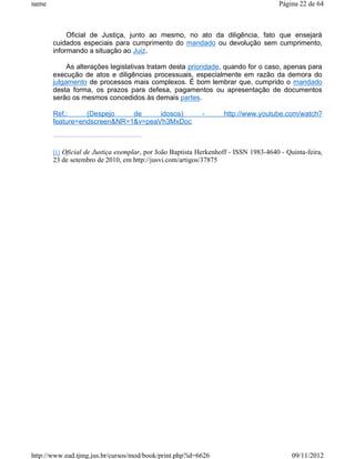 name                                                                                 Página 22 de 64



            Oficial de Justiça, junto ao mesmo, no ato da diligência, fato que ensejará
       cuidados especiais para cumprimento do mandado ou devolução sem cumprimento,
       informando a situação ao Juiz.

            As alterações legislativas tratam desta prioridade, quando for o caso, apenas para
       execução de atos e diligências processuais, especialmente em razão da demora do
       julgamento de processos mais complexos. É bom lembrar que, cumprido o mandado
       desta forma, os prazos para defesa, pagamentos ou apresentação de documentos
       serão os mesmos concedidos às demais partes.

       Ref.:     (Despejo    de     idosos)                -       http://www.youtube.com/watch?
       feature=endscreen&NR=1&v=peaVh3MxDoc



       [1] Oficial de Justiça exemplar, por João Baptista Herkenhoff - ISSN 1983-4640 - Quinta-feira,
       23 de setembro de 2010, em http://jusvi.com/artigos/37875




http://www.ead.tjmg.jus.br/cursos/mod/book/print.php?id=6626                              09/11/2012
 