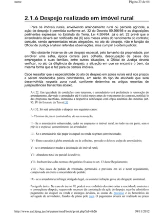 name                                                                                           Página 23 de 64




       2.1.6 Despejo realizado em imóvel rural
            Para os imóveis rurais, envolvendo arrendamento rural ou parceria agrícola, a
       ação de despejo é permitida conforme art. 32 do Decreto 59.566/66 e as disposições
       pertinentes expressas no Estatuto da Terra, Lei 4.504/64. Já o art. 22 prevê que o
       arrendatário deverá ser notificado até (6) seis meses antes do vencimento do contrato;
       contudo, sendo apresentadas estas alegações, no ato do despejo, não é função do
       Oficial de Justiça analisar referidas observações, mas cumprir a ordem judicial.

            Não obstante tratar-se de um despejo especial, pelo tamanho da propriedade, por
       envolver uma safra, época correta para colheita, desocupação de casas dos
       empregados e suas famílias, entre outras situações, o Oficial de Justiça deverá
       verificar, no ato da diligência de despejo, a situação em que se encontra o bem, da
       mesma forma que o faz para os demais imóveis.

       Cabe ressaltar que a especialidade do ato de despejo em zonas rurais está nos prazos
       a serem obedecidos pelos contratantes, em razão do tipo de atividade que será
       desenvolvida naquela zona rural, conforme determina os artigos ementas de
       jurisprudências transcritas abaixo.

           Art 22. Em igualdade de condições com terceiros, o arrendatário terá preferência à renovação do
           arrendamento, devendo o arrendador até 6 (seis) meses antes do vencimento do contrato, notificá-lo
           das propostas recebidas, instruindo a respectiva notificação com cópia autêntica das mesmas (art.
           95, IV do Estatuto da Terra).[1]

           Art 32. Só será concedido o despejo nos seguintes casos:

           I - Término do prazo contratual ou de sua renovação;

           II - Se o arrendatário subarrendar, ceder ou emprestar o imóvel rural, no todo ou em parte, sem o
           prévio e expresso consentimento do arrendador;

           III - Se o arrendatário não pagar o aluguel ou renda no prazo convencionado;

           IV - Dano causado à gleba arrendada ou ás colheitas, provado o dolo ou culpa do arrendatário;

           V - se o arrendatário mudar a destinação do imóvel rural;

           VI - Abandono total ou parcial do cultivo;

           VII - Inobservância das normas obrigatórias fixadas no art. 13 deste Regulamento;

           VIII - Nos casos de pedido de retomada, permitidos e previstos em lei e neste regulamento,
           comprovada em Juízo a sinceridade do pedido;

           IX - se o arrendatário infringir obrigado legal, ou cometer infração grave de obrigação contratual.

           Parágrafo único. No caso do inciso III, poderá o arrendatário devedor evitar a rescisão do contrato e
           o conseqüente despejo, requerendo no prazo da contestação da ação de despejo, seja-lhe admitido o
           pagamento do aluguel ou renda e encargos devidos, as custas do processo e os honorários do
           advogado do arrendador, fixados de plano pelo Juiz. O pagamento deverá ser realizado no prazo




http://www.ead.tjmg.jus.br/cursos/mod/book/print.php?id=6626                                        09/11/2012
 