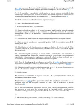 name                                                                                           Página 24 de 64



           que o Juiz determinar, não excedente de 30 (trinta) dias, contados da data da entrega em cartório do
           mandado de citação devidamente cumprido, procedendo-se a depósito, em caso de recusa.[2]

           Art 33. O arrendador e o arrendatário poderão ajustar por acordo mútuo, a substituição da área
           arrendada por outra equivalente, localizada no mesmo imóvel rural, respeitada as demais cláusulas
           e condições do contrato e os direitos do arrendatário (art. 95, VII do Estatuto da Terra).[3]

           Art 12. Os contratos escritos deverão conter as seguintes indicações:

           I - Lugar e data da assinatura do contrato;

           II - Nome completo e endereço dos contratantes;

           III - Características do arrendador ou do parceiro-outorgante (espécie, capital registrado e data da
           constituição, se pessoa jurídica, e, tipo e número de registro do documento de identidade,
           nacionalidade e estado civil, se pessoa física e sua qualidade (proprietário, usufrutuário, usuário ou
           possuidor);

           IV - característica do arrendatário ou do parceiro-outorgado (pessoa física ou conjunto família);

           V - objeto do contrato (arrendamento ou parceria), tipo de atividade de exploração e destinação do
           imóvel ou dos bens;

           VI - Identificação do imóvel e número do seu registro no Cadastro de imóveis rurais do IBRA
           (constante do Recibo de Entrega da Declaração, do Certificado de Cadastro e do Recibo do Imposto
           Territorial Rural).

           VII - Descrição da gleba (localização no imóvel, limites e confrontações e área em hectares e
           fração), enumeração das benfeitorias (inclusive edificações e instalações), dos equipamentos
           especiais, dos veículos, máquinas, implementos e animais de trabalho e, ainda, dos demais bens e
           ou facilidades com que concorre o arrendador ou o parceiro-outorgante;

           VIII - Prazo de duração, preço do arrendamento ou condições de partilha dos frutos, produtos ou
           lucros havidos, com expressa menção dos modos, formas e épocas dêsse pagamento ou partilha;

           IX - Cláusulas obrigatórias com as condições enumeradas no art. 13 do presente Regulamento, nos
           arts. 93 a 96 do Estatuto da Terra e no art. 13 da Lei 4.947-66;

           X - fôro do contrato;

           XI - assinatura dos contratantes ou de pessoa a seu rôgo e de 4 (quatro) testemunhas idôneas, se
           analfabetos ou não poderem assinar.

           Parágrafo único. As partes poderão ajustar outras estipulações que julguem convenientes aos seus
           interêsses, desde que não infrinjam o Estatuto da Terra, a Lei nº 4.947-66 e o presente
           Regulamento.[4]

           Art 13. Nos contratos agrários, qualquer que seja a sua forma, contarão obrigatoriamente, clausulas
           que assegurem a conservação dos recursos naturais e a proteção social e econômica dos
           arrendatários e dos parceiros-outorgados a saber (Art.13, incisos III e V da Lei nº 4.947-66);

           [...]

           II - Observância das seguintes normas, visando a conservação dos recursos naturais:



http://www.ead.tjmg.jus.br/cursos/mod/book/print.php?id=6626                                        09/11/2012
 