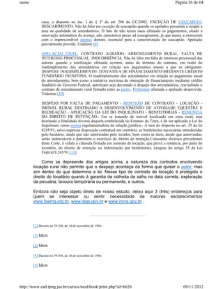 name                                                                                           Página 26 de 64



            casu, o disposto no inc. I do § 3º do art. 206 do CC/2002. EXCEÇÃO DE USUCAPIÃO.
            DESCABIMENTO. Não há falar em exceção de usucapião quando os apelados passaram a ocupar a
            área na qualidade de arrendatários. O fato de não terem mais efetuado os pagamentos, aliado à
            renovação automática da avença, não caracteriza posse ad usucapionem, já que nunca a exerceram
            com o imprescindível animus domini, essencial para a caracterização do usucapião. Apelação
            parcialmente provida. Unânime.[9]

            APELAÇÃO CÍVEL. CONTRATO AGRÁRIO: ARRENDAMENTO RURAL. FALTA DE
            INTERESSE PROCESSUAL. INOCORRÊNCIA. Não há falar em falta de interesse processual dos
            autores quando a notificação efetuada ocorreu, antes do término do contrato, em razão do
            inadimplemento dos arrendatários em relação aos pagamentos anuais a que se obrigaram.
            DESPEJO. INADIMPLEMENTO. TENTATIVA DE FINANCIAMENTO MEDIANTE CRÉDITO
            FUNDIÁRIO INEXITOSA. O inadimplemento dos arrendatários em relação ao pagamento anual
            do arrendamento, bem como a tentativa inexitosa de obtenção de financiamento mediante crédito
            fundiário do Governo Federal, autorizam seja decretado o despejo dos arrendatários, rescindindo o
            contrato de arrendamento rural firmado entre as partes. Preliminar afastada e apelação desprovida.
            Unânime.[10]

            DESPEJO POR FALTA DE PAGAMENTO - RESCISÃO DE CONTRATO - LOCAÇÃO -
            IMÓVEL RURAL DESTINADO A DESENVOLVIMENTO DE ATIVIDADE EQUESTRE E
            RECREAÇÃO - APLICAÇÃO DA LEI DO INQUILINATO - BENFEITORIAS - RENÚNCIA
            DO DIREITO DE RETENÇÃO.- Em se tratando de imóvel localizado em zona rural, mas
            destinado a finalidade diversa daquela estabelecida no Estatuto da Terra, é de ser aplicada a Lei do
            Inquilinato como norma regulamentadora da relação jurídica.- A teor do disposto no art. 35 da lei
            8245/91, salvo expressa disposição contratual em contrário, as benfeitorias necessárias introduzidas
            pelo locatário, ainda que não autorizadas pelo locador, bem como as úteis, desde que autorizadas,
            serão indenizáveis e permitem o exercício do direito de retenção.Consoante diversos precedentes
            desta Corte, é válida a cláusula firmada em contrato de locação, que prevê a renúncia, por parte do
            locatário, do direito de retenção ou indenização por benfeitorias, exegese do artigo 35 da Lei
            Federal 8.245/91.[11]

            Como se depreende dos artigos acima, a natureza dos contratos envolvendo
       locação rural não permite que o despejo aconteça da forma que quiser o autor, mas
       sim dentro do que determina a lei. Nesse tipo de contrato de locação é protegido o
       direito do locatário quanto à garantia de colheita da safra na data correta, exploração
       da pecuária, lavoura temporária ou permanente, e outros.

       Embora não seja objeto direto de nosso estudo, deixo aqui 3 (três) endereços para
       quem se interessar ou sentir necessidade de maiores esclarecimentos
       www.faemg.org.br, www.ibge.gov.br e www.incra.gov.br .




       [1] Decreto no 59.566, de 14 de novembro de 1966.

       [2] Idem

       [3] Idem

       [4] Decreto no 59.566, de 14 de novembro de 1966.

       [5] Idem




http://www.ead.tjmg.jus.br/cursos/mod/book/print.php?id=6626                                        09/11/2012
 