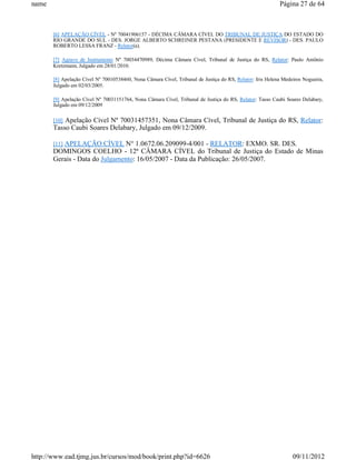 name                                                                                                       Página 27 de 64



       [6] APELAÇÃO CÍVEL - Nº 70041906157 - DÉCIMA CÂMARA CÍVEL DO TRIBUNAL DE JUSTIÇA DO ESTADO DO
       RIO GRANDE DO SUL - DES. JORGE ALBERTO SCHREINER PESTANA (PRESIDENTE E REVISOR) - DES. PAULO
       ROBERTO LESSA FRANZ - Relator(a).

       [7] Agravo de Instrumento Nº 70034470989, Décima Câmara Cível, Tribunal de Justiça do RS, Relator: Paulo Antônio
       Kretzmann, Julgado em 28/01/2010.

       [8] Apelação Cível Nº 70010538460, Nona Câmara Cível, Tribunal de Justiça do RS, Relator: Iris Helena Medeiros Nogueira,
       Julgado em 02/03/2005.

       [9] Apelação Cível Nº 70031151764, Nona Câmara Cível, Tribunal de Justiça do RS, Relator: Tasso Caubi Soares Delabary,
       Julgado em 09/12/2009

       [10] Apelação Cível Nº 70031457351, Nona Câmara Cível, Tribunal de Justiça do RS, Relator:
       Tasso Caubi Soares Delabary, Julgado em 09/12/2009.

       [11] APELAÇÃO CÍVEL N° 1.0672.06.209099-4/001 - RELATOR: EXMO. SR. DES.
       DOMINGOS COELHO - 12ª CÂMARA CÍVEL do Tribunal de Justiça do Estado de Minas
       Gerais - Data do Julgamento: 16/05/2007 - Data da Publicação: 26/05/2007.




http://www.ead.tjmg.jus.br/cursos/mod/book/print.php?id=6626                                                     09/11/2012
 