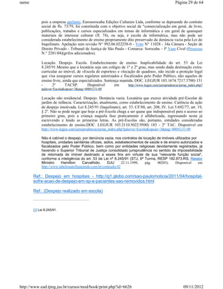 name                                                                                                 Página 29 de 64



            pois a empresa apelante, Eurosorocaba Edições Culturais Ltda, conforme se depreende do contrato
            social de fls. 73/79, foi constituída com o objetivo social de "comercialização em geral, de livro,
            publicações, tratados e cursos especializados em temas de informática e em geral de quaisquer
            materiais de interesse culturar (fl. 74), ou seja, é escola de informática, mas não pode ser
            considerada estabelecimento de ensino propriamente dito preservado da denúncia vazia pela Lei do
            Inquilinato. Apelação sem revisão N° 992.06.022258-0 - Voto N° 11028 - 34a Câmara - Seção de
            Direito Privado - Tribunal de Justiça de São Paulo - Comarca: Sorocaba – Iª Vara Cível (Processo
            N.° 2281/04)(grifos adicionados).

            Locação. Despejo. Escola. Estabelecimento de ensino. Inaplicabilidade do art. 53 da Lei
            8.245/91.Mesmo que a locatária seja um colégio de 1º e 2º grau, mas sendo dada destinação extra-
            curricular ao imóvel, de «Escola de esportes» e «locação de quadras», não incide a proteção legal
            que visa assegurar cursos regulares autorizados e fiscalizados pelo Poder Público, não aqueles de
            ensino livre, ainda que especializados. Sentença mantida. DOC. LEGJUR 103.1674.7217.3700) 131
            -      2º      TACSP.        Disponível       em      http://www.legjur.com/jurisprudencia/jurisp_index.php?
            palavra=Escola&opcao=3&pag=400#i131-00

            Locação não residencial. Despejo. Denúncia vazia. Locatária que exerce atividade pré-Escolar de
            jardim de infância. Caracterização, atualmente, como estabelecimento de ensino. Carência da ação
            de despejo imotivada. Lei 8.245/91 (Inquilinato), art. 53. CF/88, art. 208, IV. Lei 5.692/77, art. 19,
            § 2º. Não se pode negar que hoje a pré-Escola chega a ser quase que indispensável para o acesso ao
            primeiro grau, pois a criança naquela fase praticamente é alfabetizada, ingressando nesta já
            escrevendo e lendo as primeiras letras. As pré-Escolas são, portanto, entidades consideradas
            estabelecimento de ensino.DOC. LEGJUR 103.2110.5022.9500) 183 - 2º TAC. Disponível em
            http://www.legjur.com/jurisprudencia/jurisp_index.php?palavra=Escola&opcao=3&pag=400#i131-00

            Não é cabível o despejo, por denúncia vazia, nos contratos de locação de imóveis utilizados por
            hospitais, unidades sanitárias oficiais, asilos, estabelecimentos de saúde e de ensino autorizados e
            fiscalizados pelo Poder Público, bem como por entidades religiosas devidamente registradas, já
            havendo o Superior Tribunal de Justiça consolidado jurisprudência no sentido da impossibilidade
            de retomada de imóvel destinado a esses fins em virtude de sua “relevante função social”,
            conforme a inteligência do art. 53 da Lei nº 8.245/91 (STJ, 6ª Turma, RESP 182.873-RS, Relator
            Ministro     Hamilton      Carvalhido,     DJU       22.11.1999,  pág.   00203).    Disponível   em
            http://www.tabelionatofigueiredo.com.br/conteudo/42

       Ref.: Despejo em hospitais - http://g1.globo.com/sao-paulo/noticia/2011/04/hospital-
       sofre-acao-de-despejo-em-sp-e-pacientes-sao-removidos.html

       Ref.: (Despejo realizado em escola)



       [1] Lei 8.245/91.




http://www.ead.tjmg.jus.br/cursos/mod/book/print.php?id=6626                                               09/11/2012
 